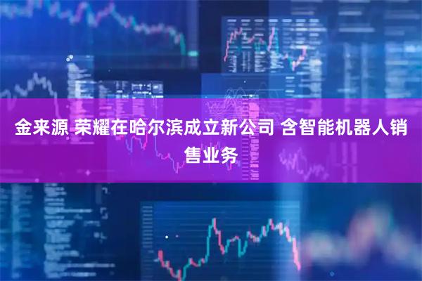 金来源 荣耀在哈尔滨成立新公司 含智能机器人销售业务
