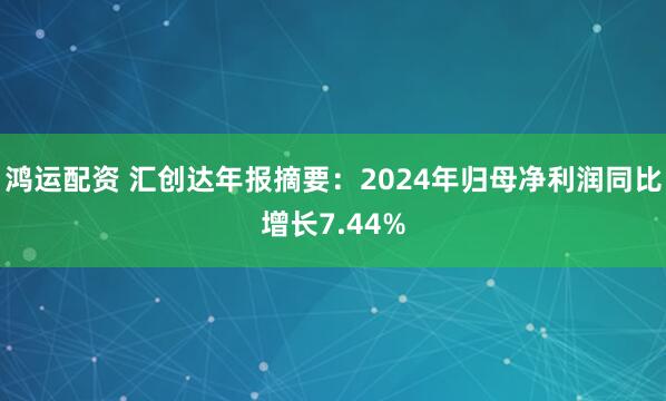 鸿运配资 汇创达年报摘要：2024年归母净利润同比增长7.44%