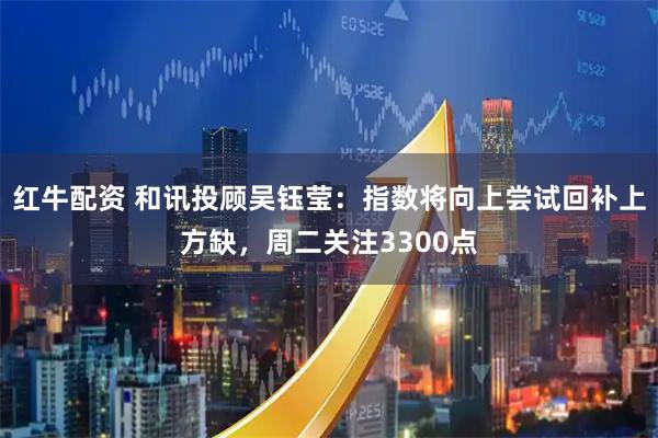 红牛配资 和讯投顾吴钰莹：指数将向上尝试回补上方缺，周二关注3300点