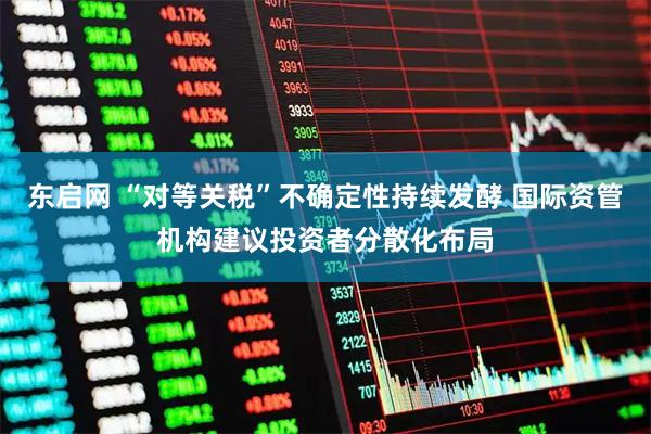 东启网 “对等关税”不确定性持续发酵 国际资管机构建议投资者分散化布局