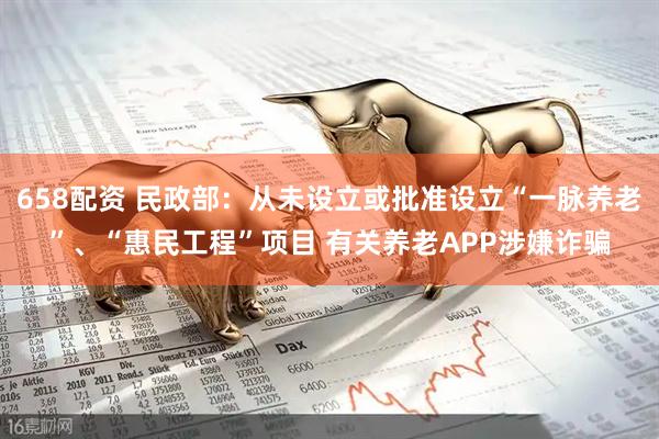 658配资 民政部：从未设立或批准设立“一脉养老”、“惠民工程”项目 有关养老APP涉嫌诈骗