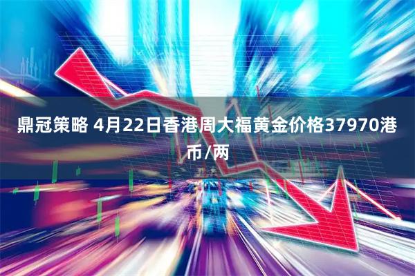 鼎冠策略 4月22日香港周大福黄金价格37970港币/两