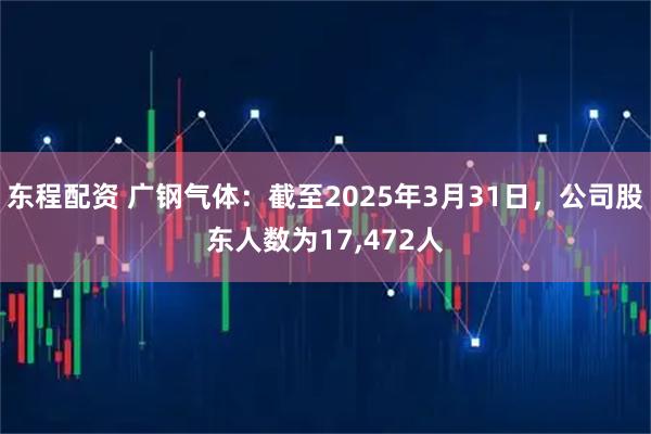 东程配资 广钢气体：截至2025年3月31日，公司股东人数为17,472人