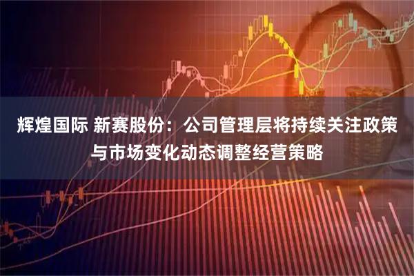 辉煌国际 新赛股份：公司管理层将持续关注政策与市场变化动态调整经营策略