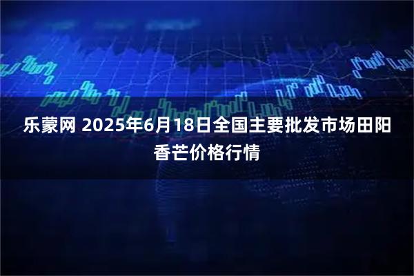 乐蒙网 2025年6月18日全国主要批发市场田阳香芒价格行情