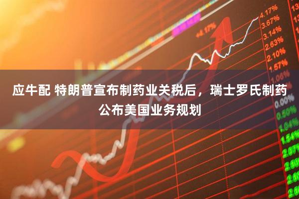 应牛配 特朗普宣布制药业关税后，瑞士罗氏制药公布美国业务规划