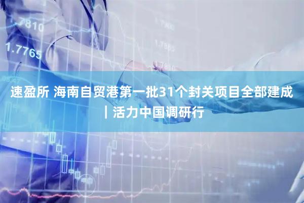 速盈所 海南自贸港第一批31个封关项目全部建成｜活力中国调研行