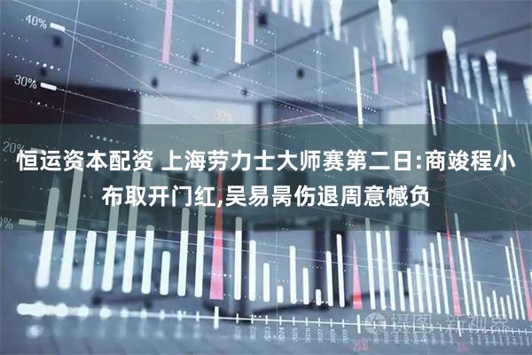 恒运资本配资 上海劳力士大师赛第二日:商竣程小布取开门红,吴易昺伤退周意憾负