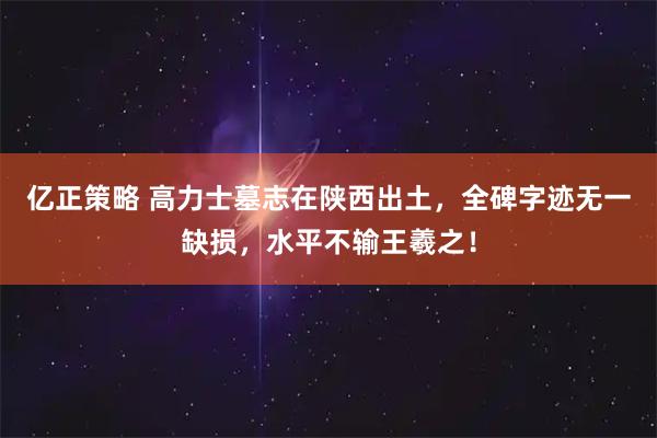 亿正策略 高力士墓志在陕西出土，全碑字迹无一缺损，水平不输王羲之！