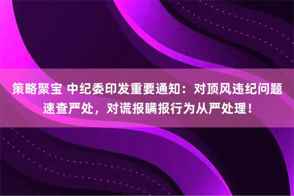 策略聚宝 中纪委印发重要通知：对顶风违纪问题速查严处，对谎报瞒报行为从严处理！