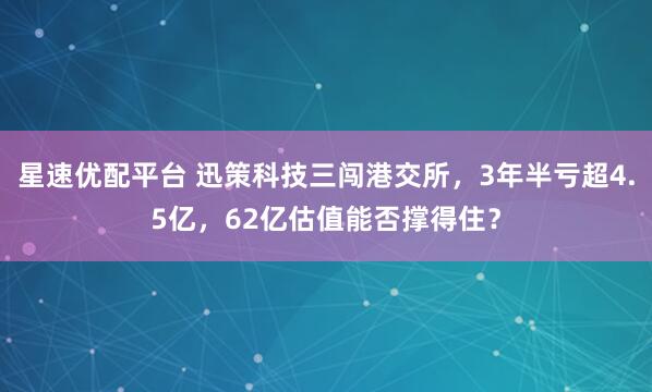 星速优配平台 迅策科技三闯港交所，3年半亏超4.5亿，62亿估值能否撑得住？