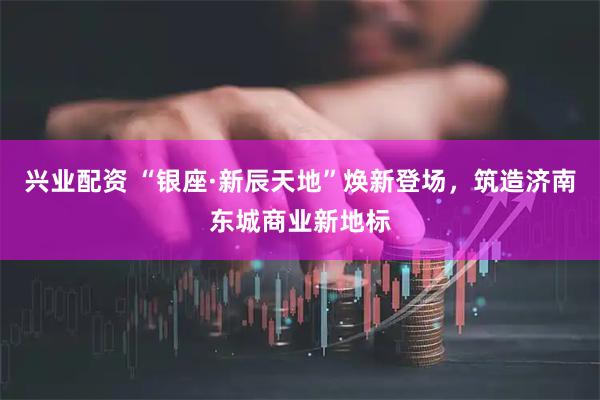 兴业配资 “银座·新辰天地”焕新登场，筑造济南东城商业新地标