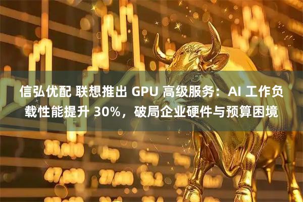 信弘优配 联想推出 GPU 高级服务：AI 工作负载性能提升 30%，破局企业硬件与预算困境