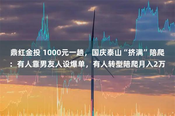 鼎红金投 1000元一趟，国庆泰山“挤满”陪爬：有人靠男友人设爆单，有人转型陪爬月入2万