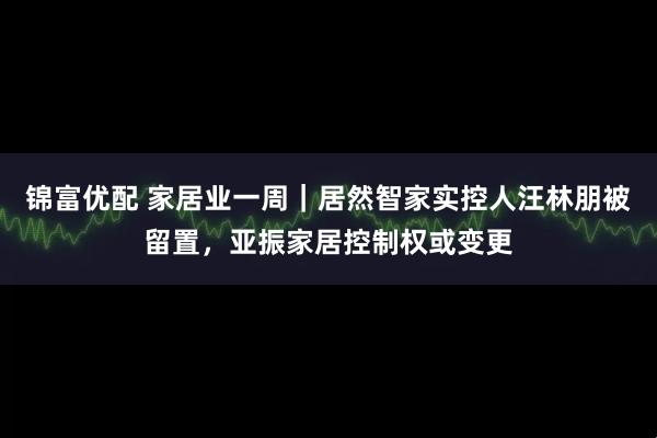 锦富优配 家居业一周｜居然智家实控人汪林朋被留置，亚振家居控制权或变更