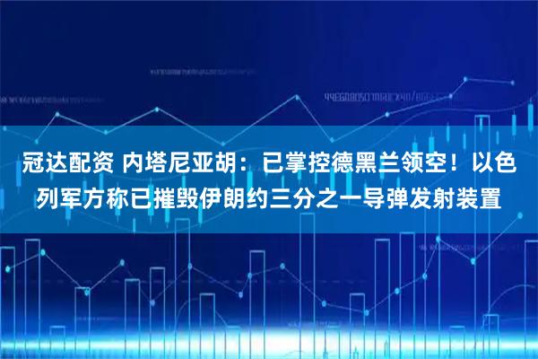 冠达配资 内塔尼亚胡：已掌控德黑兰领空！以色列军方称已摧毁伊朗约三分之一导弹发射装置