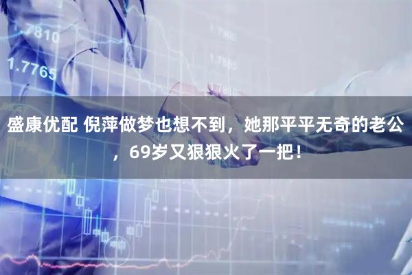 盛康优配 倪萍做梦也想不到，她那平平无奇的老公，69岁又狠狠火了一把！