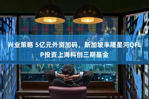 兴业策略 5亿元外资加码,新加坡丰隆星河QFLP投资上海科创三期基金