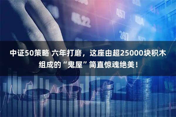 中证50策略 六年打磨,这座由超25000块积木组成的“鬼屋”简直惊魂绝美!