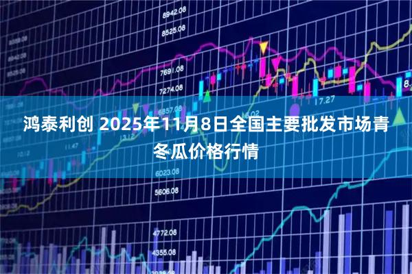 鸿泰利创 2025年11月8日全国主要批发市场青冬瓜价格行情