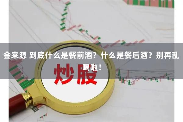金来源 到底什么是餐前酒？什么是餐后酒？别再乱喝啦！