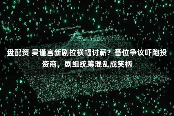 盘配资 吴谨言新剧拉横幅讨薪?番位争议吓跑投资商,剧组统筹混乱成笑柄