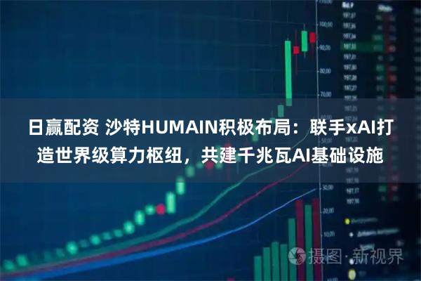 日赢配资 沙特HUMAIN积极布局:联手xAI打造世界级算力枢纽,共建千兆瓦AI基础设施