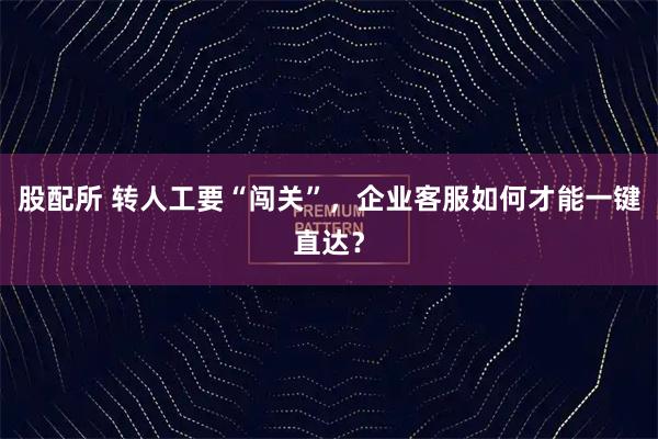 股配所 转人工要“闯关”，企业客服如何才能一键直达？
