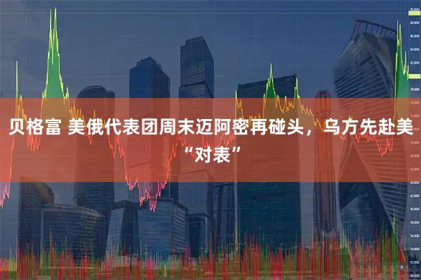 贝格富 美俄代表团周末迈阿密再碰头，乌方先赴美“对表”