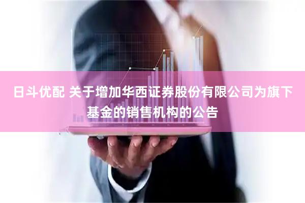 日斗优配 关于增加华西证券股份有限公司为旗下基金的销售机构的公告