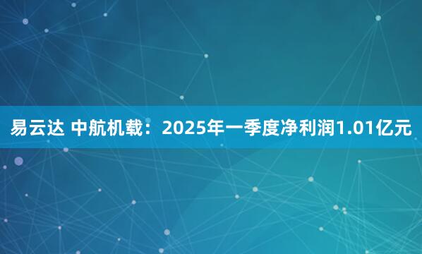 易云达 中航机载：2025年一季度净利润1.01亿元