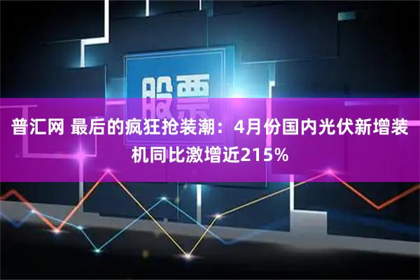普汇网 最后的疯狂抢装潮：4月份国内光伏新增装机同比激增近215%