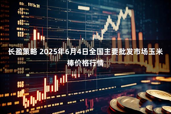 长盈策略 2025年6月4日全国主要批发市场玉米棒价格行情