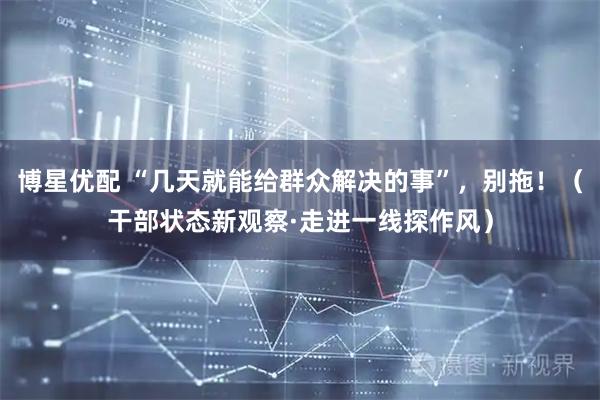 博星优配 “几天就能给群众解决的事”,别拖!(干部状态新观察·走进一线探作风)