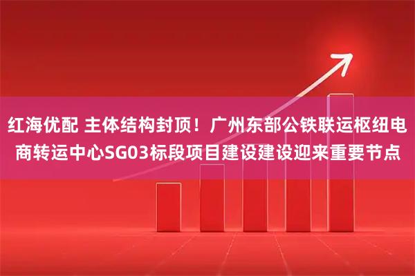 红海优配 主体结构封顶!广州东部公铁联运枢纽电商转运中心SG03标段项目建设建设迎来重要节点