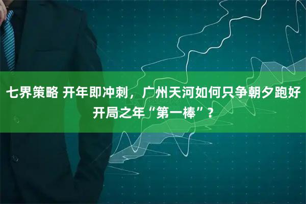 七界策略 开年即冲刺，广州天河如何只争朝夕跑好开局之年“第一棒”？