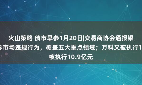 火山策略 债市早参1月20日|交易商协会通报银行间债券市场违规行为，覆盖五大重点领域；万科又被执行10.9亿元