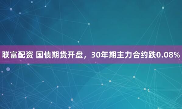 联富配资 国债期货开盘，30年期主力合约跌0.08%