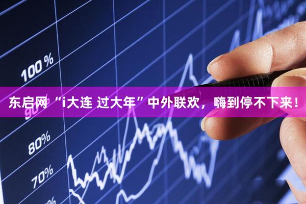 东启网 “i大连 过大年”中外联欢，嗨到停不下来！