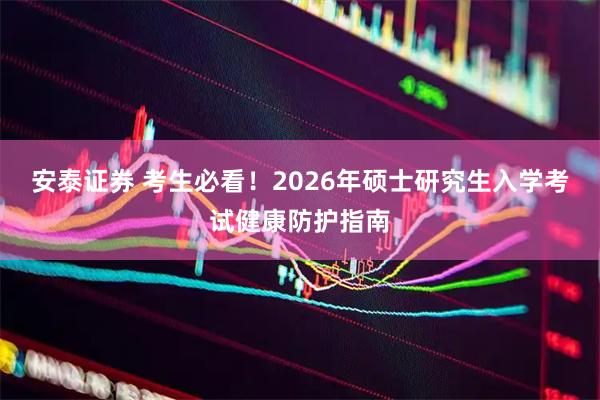安泰证券 考生必看！2026年硕士研究生入学考试健康防护指南