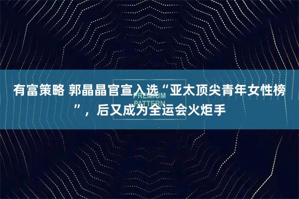 有富策略 郭晶晶官宣入选“亚太顶尖青年女性榜”,后又成为全运会火炬手