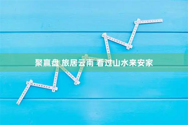 聚赢盘 旅居云南 看过山水来安家