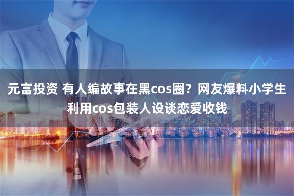元富投资 有人编故事在黑cos圈？网友爆料小学生利用cos包装人设谈恋爱收钱