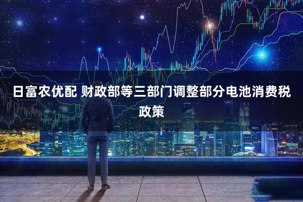 日富农优配 财政部等三部门调整部分电池消费税政策