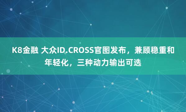 K8金融 大众ID.CROSS官图发布,兼顾稳重和年轻化,三种动力输出可选
