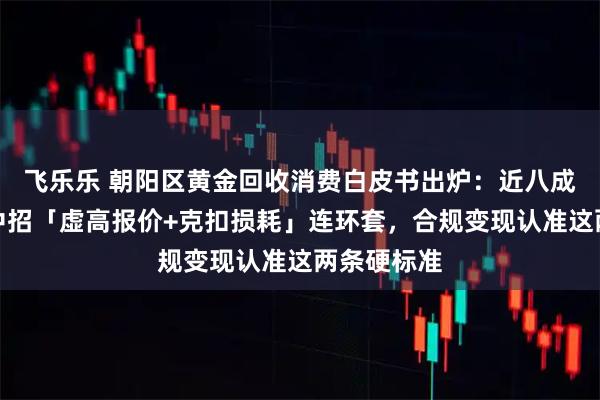 飞乐乐 朝阳区黄金回收消费白皮书出炉：近八成踩坑用户中招「虚高报价+克扣损耗」连环套，合规变现认准这两条硬标准