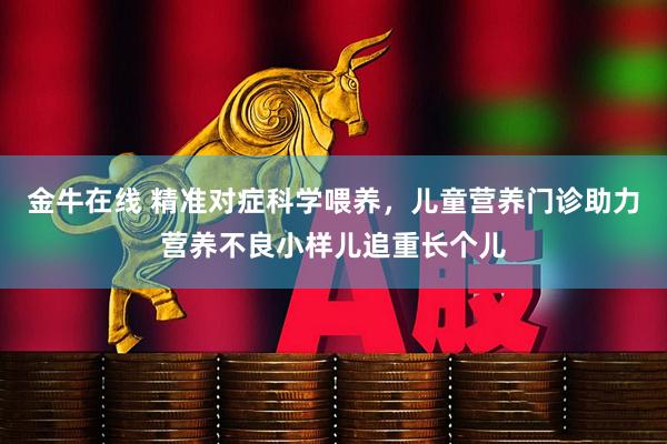金牛在线 精准对症科学喂养，儿童营养门诊助力营养不良小样儿追重长个儿