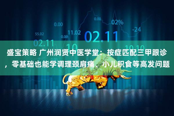 盛宝策略 广州润贤中医学堂：按症匹配三甲跟诊，零基础也能学调理颈肩痛、小儿积食等高发问题